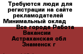 Требуются люди для регистрации на сайте рекламодателей › Минимальный оклад ­ 50 000 - Все города Работа » Вакансии   . Астраханская обл.,Знаменск г.
